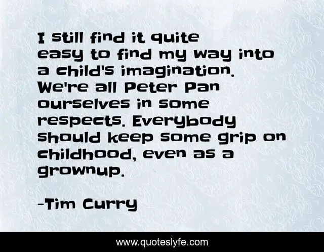 I still find it quite easy to find my way into a child's imagination. We're all Peter Pan ourselves in some respects. Everybody should keep some grip on childhood, even as a grownup.