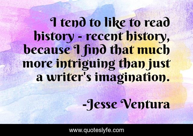 I tend to like to read history - recent history, because I find that much more intriguing than just a writer's imagination.