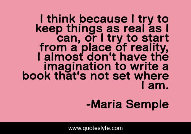 I think because I try to keep things as real as I can, or I try to start from a place of reality, I almost don't have the imagination to write a book that's not set where I am.