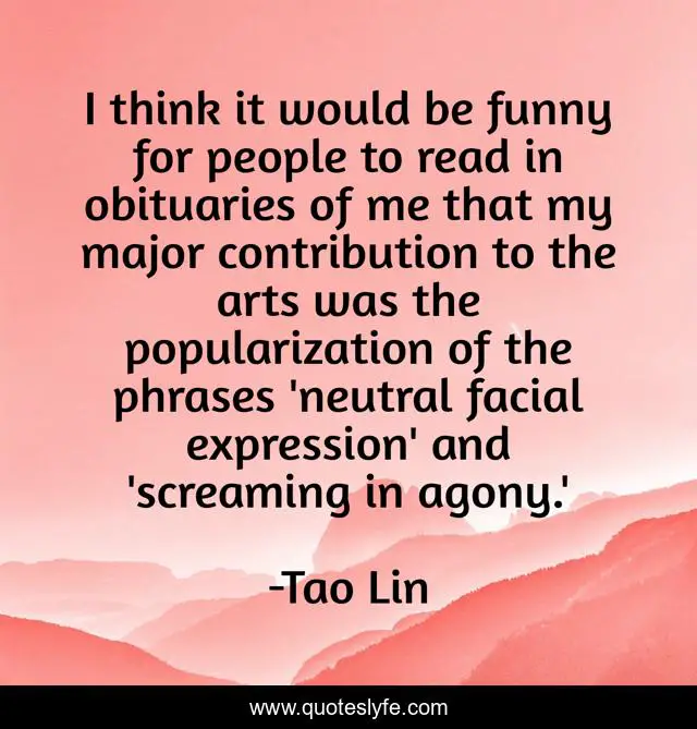 I think it would be funny for people to read in obituaries of me that my major contribution to the arts was the popularization of the phrases 'neutral facial expression' and 'screaming in agony.'