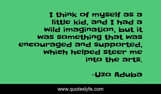 I think of myself as a little kid, and I had a wild imagination, but it was something that was encouraged and supported, which helped steer me into the arts.