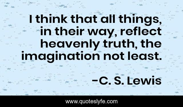 I think that all things, in their way, reflect heavenly truth, the imagination not least.