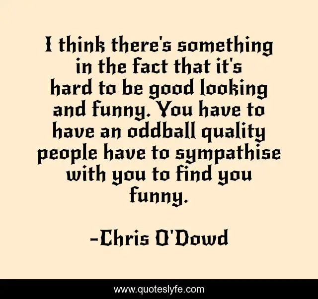 I think there's something in the fact that it's hard to be good looking and funny. You have to have an oddball quality people have to sympathise with you to find you funny.