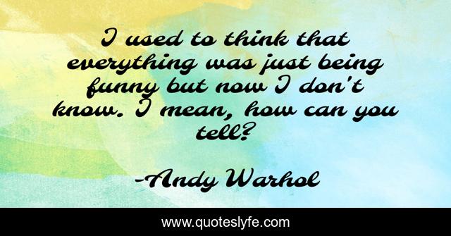 I used to think that everything was just being funny but now I don't know. I mean, how can you tell?