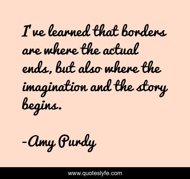 I've learned that borders are where the actual ends, but also where the imagination and the story begins.