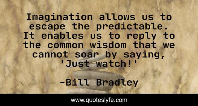 Imagination allows us to escape the predictable. It enables us to reply to the common wisdom that we cannot soar by saying, 'Just watch!'