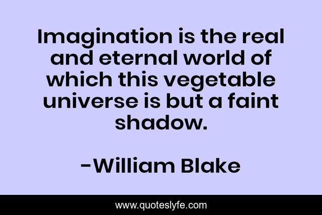 Imagination is the real and eternal world of which this vegetable universe is but a faint shadow.