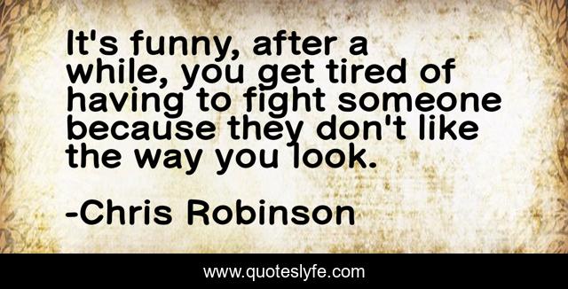 It's funny, after a while, you get tired of having to fight someone because they don't like the way you look.