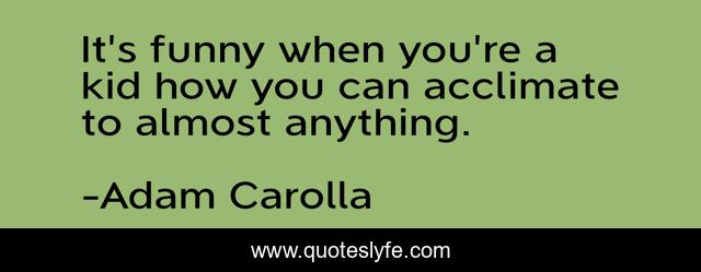 It's funny when you're a kid how you can acclimate to almost anything.