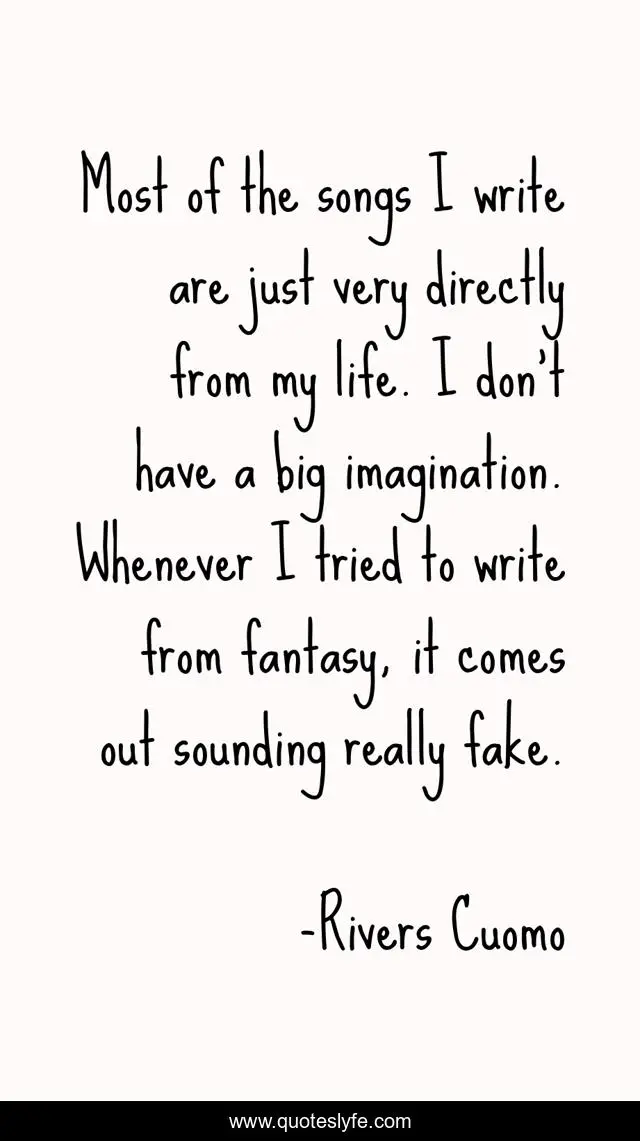 Most of the songs I write are just very directly from my life. I don't have a big imagination. Whenever I tried to write from fantasy, it comes out sounding really fake.
