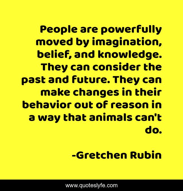 People are powerfully moved by imagination, belief, and knowledge. They can consider the past and future. They can make changes in their behavior out of reason in a way that animals can't do.