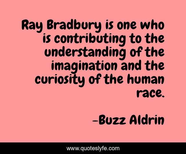 Ray Bradbury is one who is contributing to the understanding of the imagination and the curiosity of the human race.