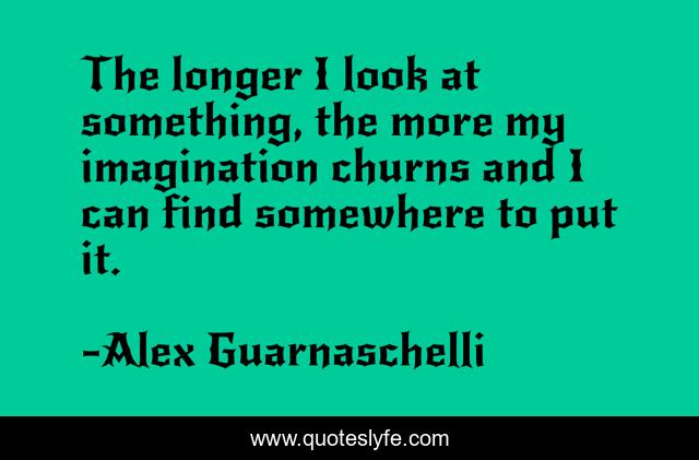 The longer I look at something, the more my imagination churns and I can find somewhere to put it.