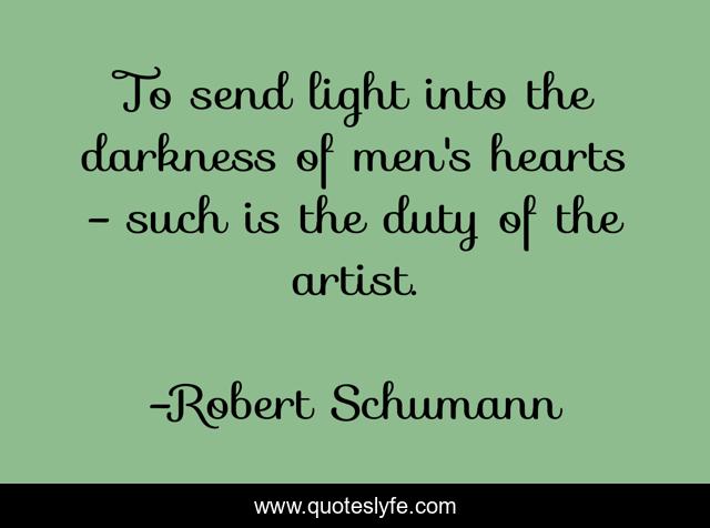 To send light into the darkness of men's hearts - such is the duty of the artist.