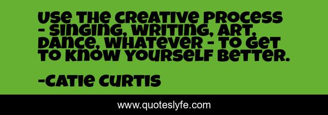 Use the creative process - singing, writing, art, dance, whatever - to get to know yourself better.