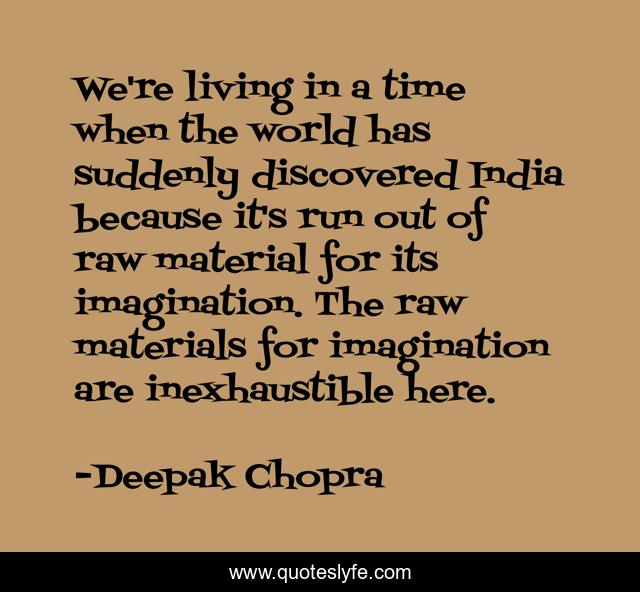 We're living in a time when the world has suddenly discovered India because it's run out of raw material for its imagination. The raw materials for imagination are inexhaustible here.