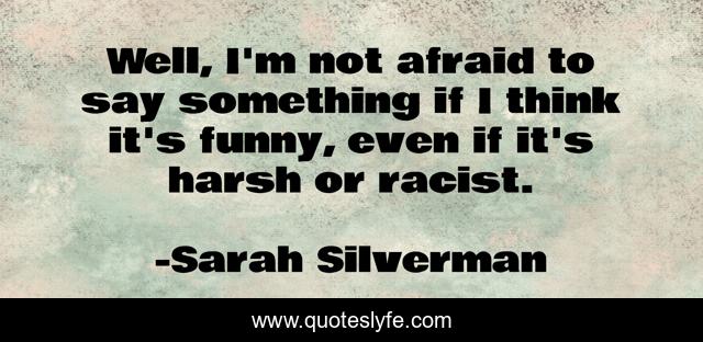 Well, I'm not afraid to say something if I think it's funny, even if it's harsh or racist.