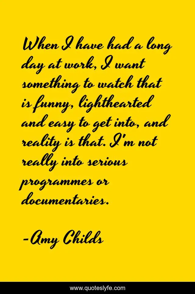 When I have had a long day at work, I want something to watch that is funny, lighthearted and easy to get into, and reality is that. I'm not really into serious programmes or documentaries.