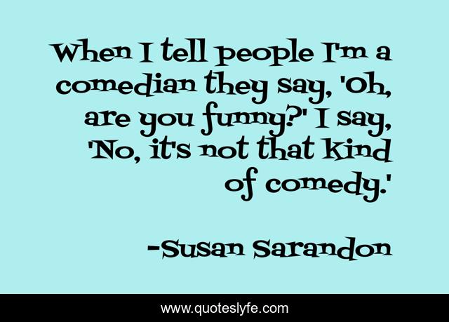 When I tell people I'm a comedian they say, 'Oh, are you funny?' I say, 'No, it's not that kind of comedy.'