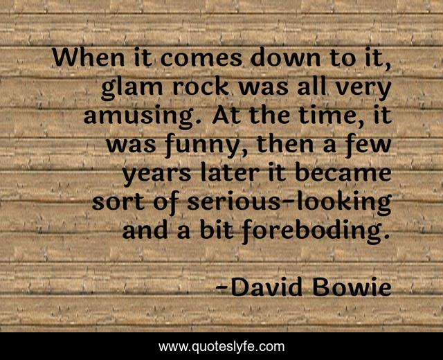 When it comes down to it, glam rock was all very amusing. At the time, it was funny, then a few years later it became sort of serious-looking and a bit foreboding.