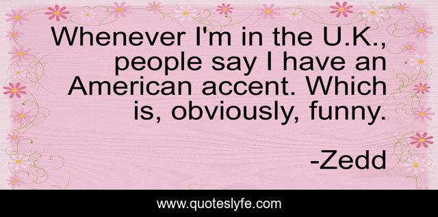 Whenever I'm in the U.K., people say I have an American accent. Which is, obviously, funny.