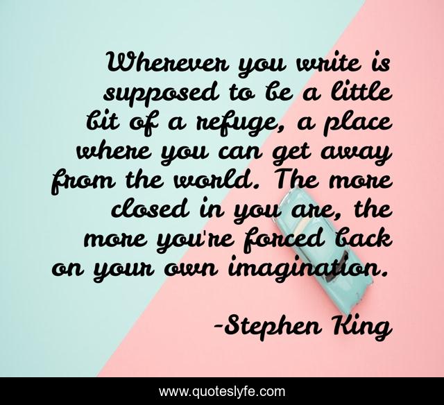 Wherever you write is supposed to be a little bit of a refuge, a place where you can get away from the world. The more closed in you are, the more you're forced back on your own imagination.