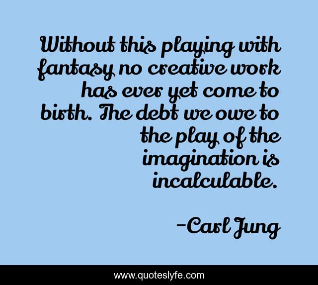Without this playing with fantasy no creative work has ever yet come to birth. The debt we owe to the play of the imagination is incalculable.