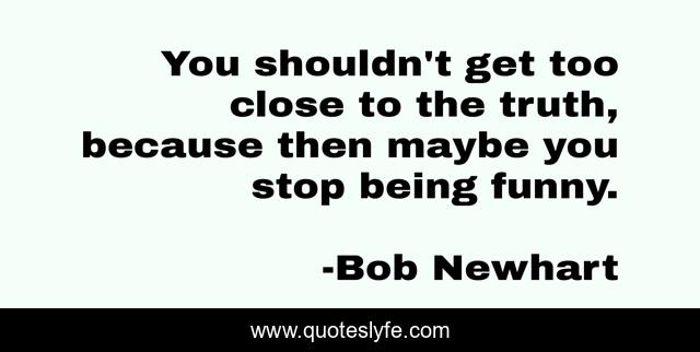 You shouldn't get too close to the truth, because then maybe you stop being funny.