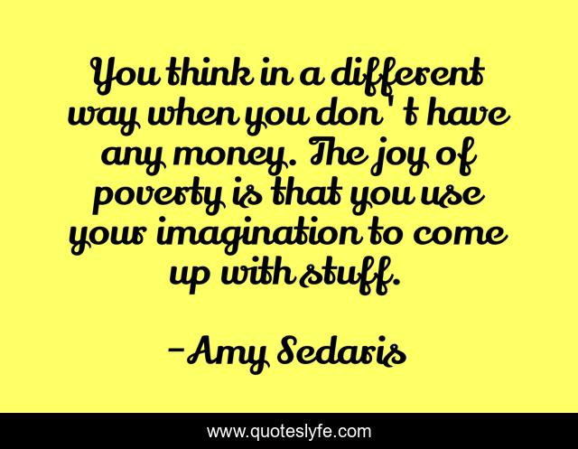 You think in a different way when you don't have any money. The joy of poverty is that you use your imagination to come up with stuff.
