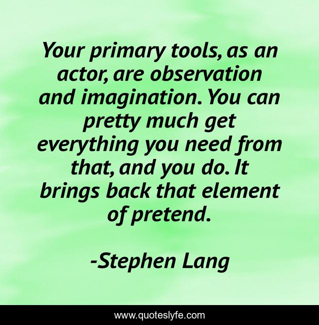 Your primary tools, as an actor, are observation and imagination. You can pretty much get everything you need from that, and you do. It brings back that element of pretend.