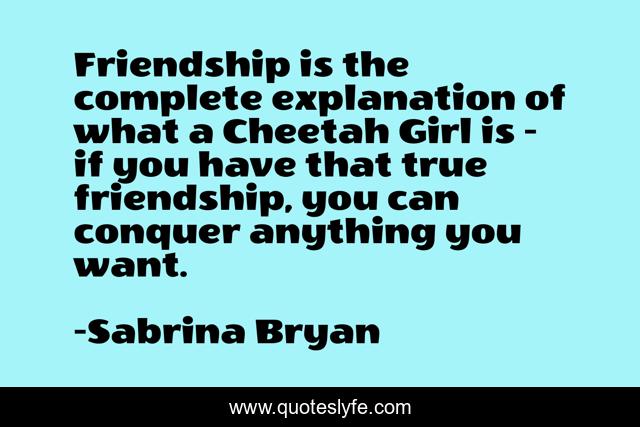 Friendship is the complete explanation of what a Cheetah Girl is - if you have that true friendship, you can conquer anything you want.