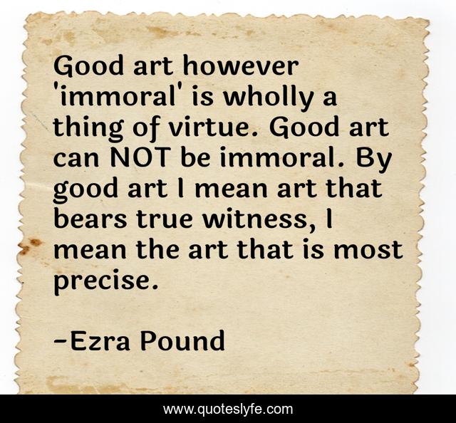 Good art however 'immoral' is wholly a thing of virtue. Good art can NOT be immoral. By good art I mean art that bears true witness, I mean the art that is most precise.