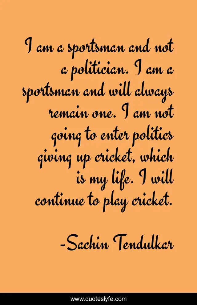 I am a sportsman and not a politician. I am a sportsman and will always remain one. I am not going to enter politics giving up cricket, which is my life. I will continue to play cricket.