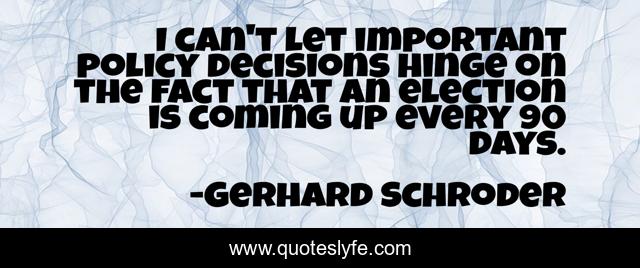 I can't let important policy decisions hinge on the fact that an election is coming up every 90 days.