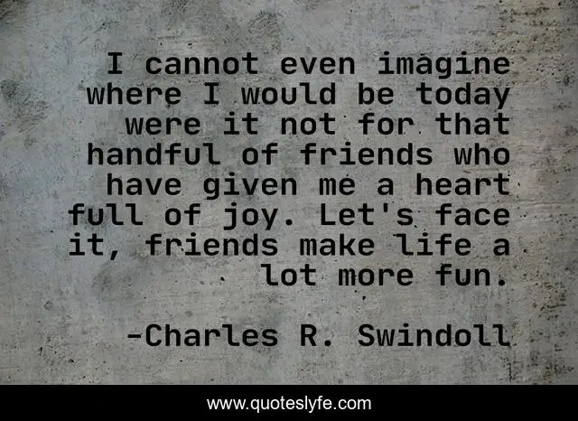 I cannot even imagine where I would be today were it not for that handful of friends who have given me a heart full of joy. Let's face it, friends make life a lot more fun.