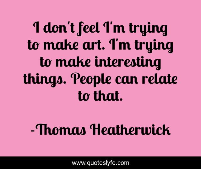 I don't feel I'm trying to make art. I'm trying to make interesting things. People can relate to that.
