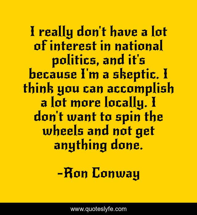 I really don't have a lot of interest in national politics, and it's because I'm a skeptic. I think you can accomplish a lot more locally. I don't want to spin the wheels and not get anything done.