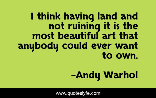 I think having land and not ruining it is the most beautiful art that anybody could ever want to own.