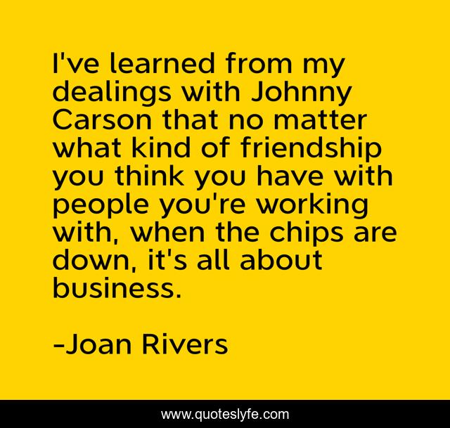 I've learned from my dealings with Johnny Carson that no matter what kind of friendship you think you have with people you're working with, when the chips are down, it's all about business.