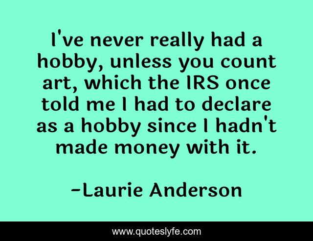 I've never really had a hobby, unless you count art, which the IRS once told me I had to declare as a hobby since I hadn't made money with it.