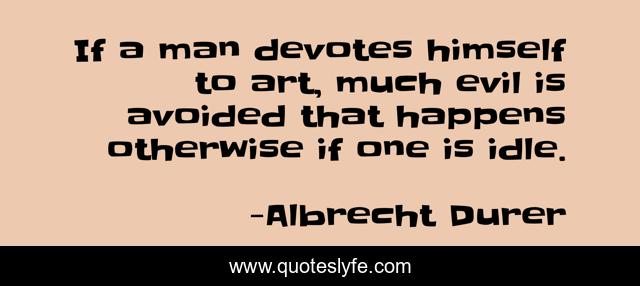If a man devotes himself to art, much evil is avoided that happens otherwise if one is idle.