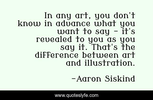 In any art, you don't know in advance what you want to say - it's revealed to you as you say it. That's the difference between art and illustration.