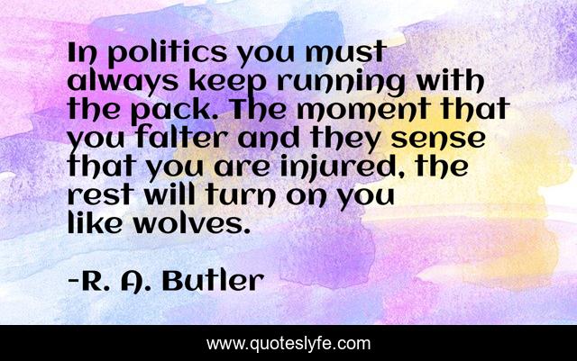 In politics you must always keep running with the pack. The moment that you falter and they sense that you are injured, the rest will turn on you like wolves.
