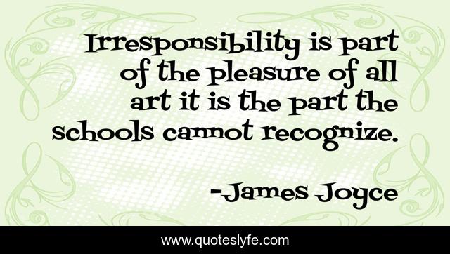 Irresponsibility is part of the pleasure of all art it is the part the schools cannot recognize.