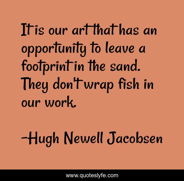 It is our art that has an opportunity to leave a footprint in the sand. They don't wrap fish in our work.