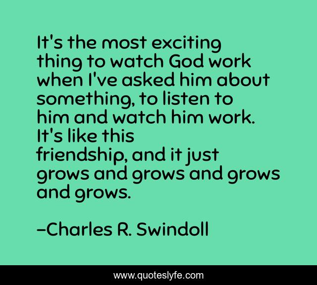 It's the most exciting thing to watch God work when I've asked him about something, to listen to him and watch him work. It's like this friendship, and it just grows and grows and grows and grows.