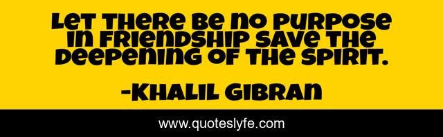 Let there be no purpose in friendship save the deepening of the spirit.