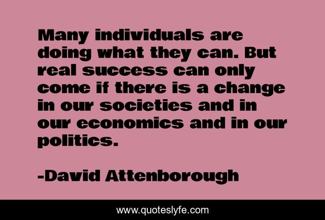 Many individuals are doing what they can. But real success can only come if there is a change in our societies and in our economics and in our politics.