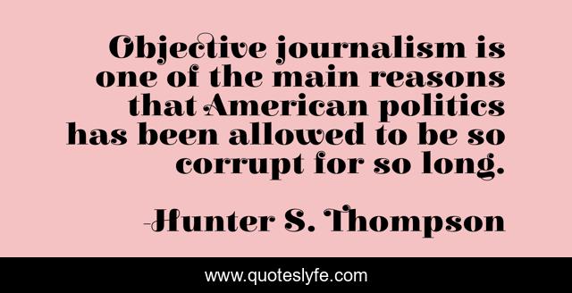 Objective journalism is one of the main reasons that American politics has been allowed to be so corrupt for so long.