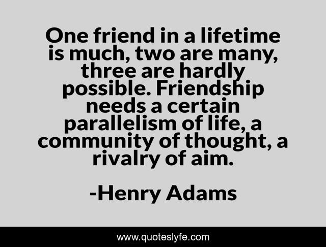One friend in a lifetime is much, two are many, three are hardly possible. Friendship needs a certain parallelism of life, a community of thought, a rivalry of aim.